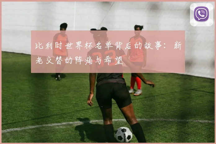 比利时世界杯名单背后的故事：新老交替的阵痛与希望