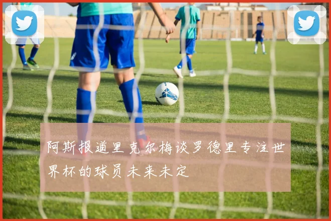 阿斯报道里克尔梅谈罗德里专注世界杯的球员未来未定