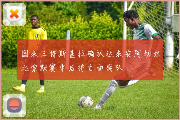 国米三将斯基拉确认达米安阿切尔比索默赛季后将自由离队